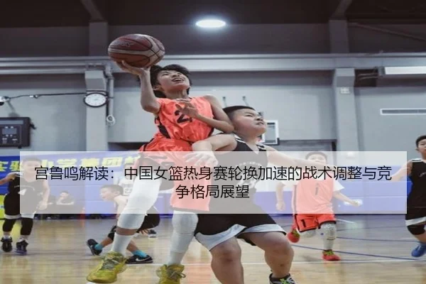 宫鲁鸣解读：中国女篮热身赛轮换加速的战术调整与竞争格局展望