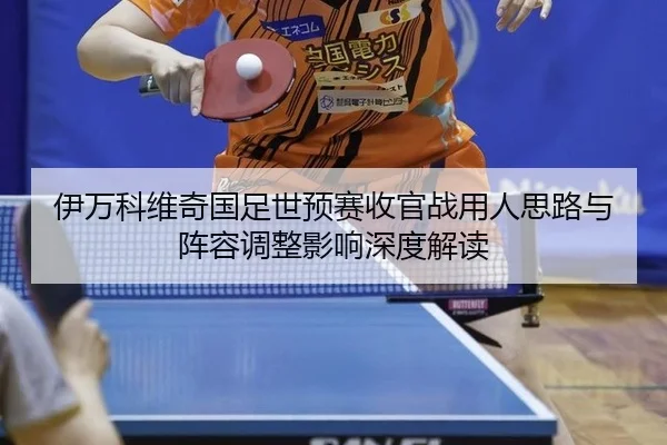 伊万科维奇国足世预赛收官战用人思路与阵容调整影响深度解读