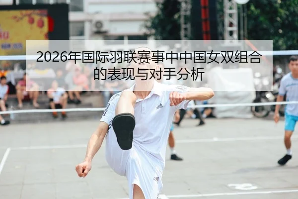 2026年国际羽联赛事中中国女双组合的表现与对手分析