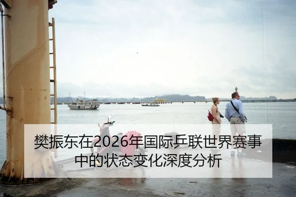 樊振东在2026年国际乒联世界赛事中的状态变化深度分析