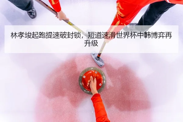 林孝埈起跑提速破封锁，短道速滑世界杯中韩博弈再升级