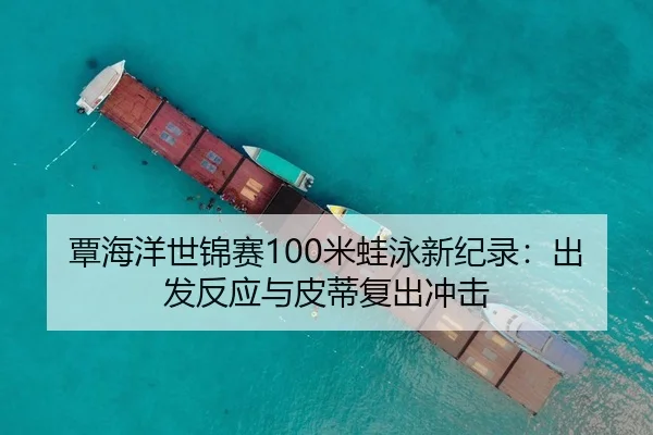 覃海洋世锦赛100米蛙泳新纪录：出发反应与皮蒂复出冲击